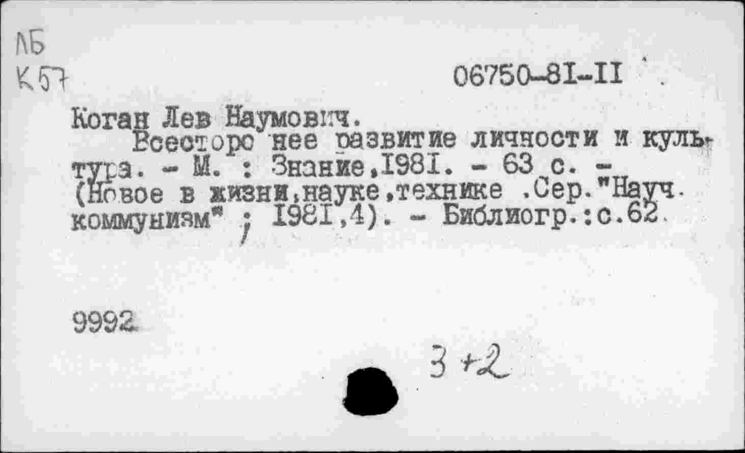 ﻿КБ
06750-81-И ‘ .
Коган Лев Наумович.
Есесторс нее развитие личности и куль-туга. - Й. : Знание»1981. - 63 с. -(Новое в жизни»науке»технике .Сер."Науч, коммунизм" : 1981,4). - Библиогр. :с.62.
9992.